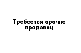 Требеется срочно продавец